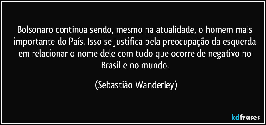 Bolsonaro continua sendo, mesmo na atualidade, o homem mais importante do País. Isso se justifica pela preocupação da esquerda em relacionar o nome dele com tudo que ocorre de negativo no Brasil e no mundo. (Sebastião Wanderley)