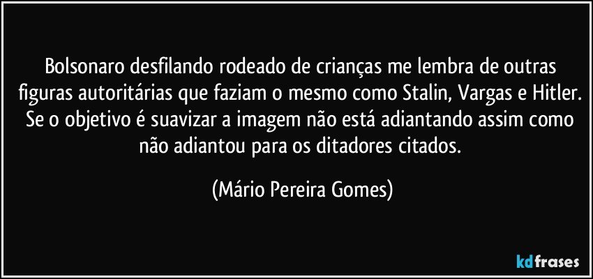 Bolsonaro desfilando rodeado de crianças me lembra de outras figuras autoritárias que faziam o mesmo como Stalin, Vargas e Hitler. Se o objetivo é suavizar a imagem não está adiantando assim como não adiantou para os ditadores citados. (Mário Pereira Gomes)