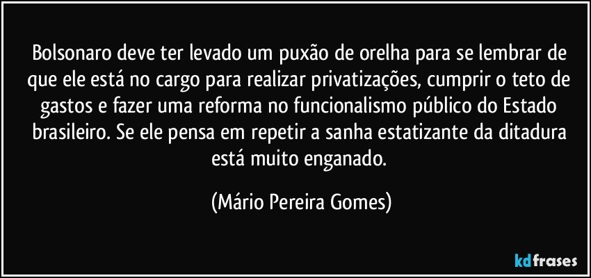 Bolsonaro deve ter levado um puxão de orelha para se lembrar de que ele está no cargo para realizar privatizações, cumprir o teto de gastos e fazer uma reforma no funcionalismo público do Estado brasileiro. Se ele pensa em repetir a sanha estatizante da ditadura está muito enganado. (Mário Pereira Gomes)