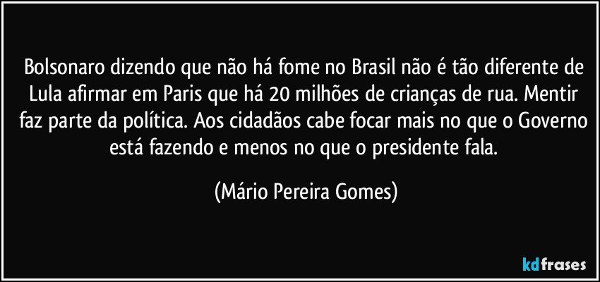 Bolsonaro dizendo que não há fome no Brasil não é tão diferente de Lula afirmar em Paris que há 20 milhões de crianças de rua. Mentir faz parte da política. Aos cidadãos cabe focar mais no que o Governo está fazendo e menos no que o presidente fala. (Mário Pereira Gomes)