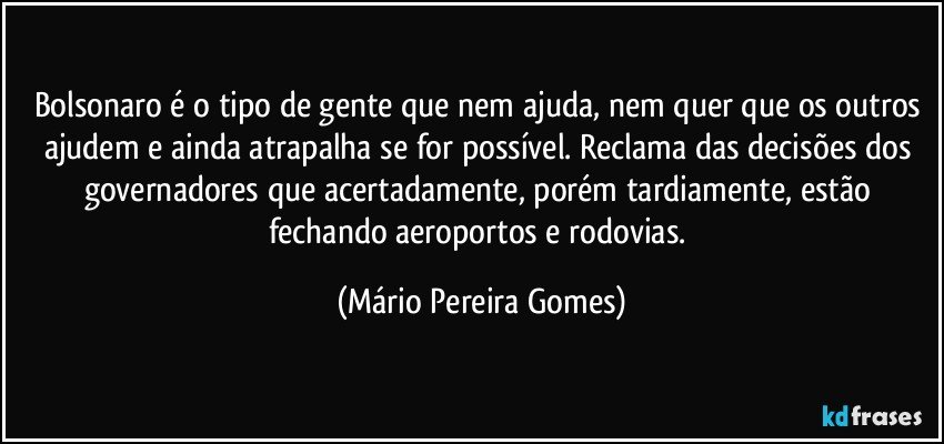 Bolsonaro é o tipo de gente que nem ajuda, nem quer que os outros ajudem e ainda atrapalha se for possível. Reclama das decisões dos governadores que acertadamente, porém tardiamente, estão fechando aeroportos e rodovias. (Mário Pereira Gomes)