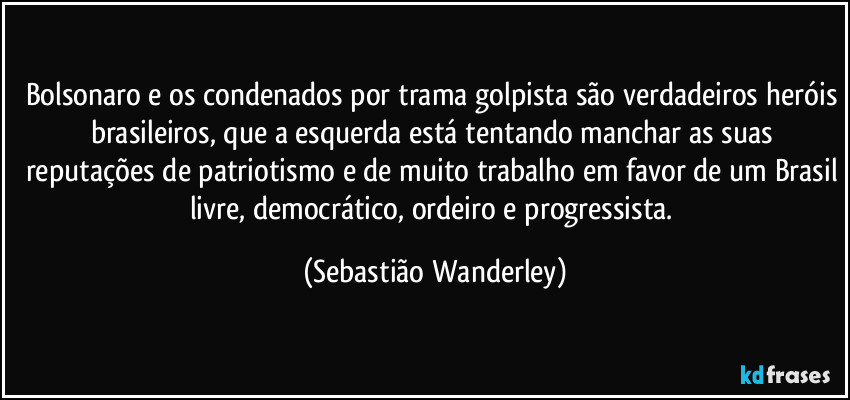 Bolsonaro e os condenados por trama golpista são verdadeiros heróis brasileiros, que a esquerda está tentando manchar as suas reputações de patriotismo e de muito trabalho em favor de um Brasil livre, democrático, ordeiro e progressista. (Sebastião Wanderley)