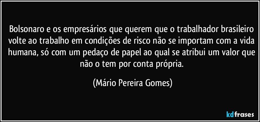 Bolsonaro e os empresários que querem que o trabalhador brasileiro volte ao trabalho em condições de risco não se importam com a vida humana, só com um pedaço de papel ao qual se atribui um valor que não o tem por conta própria. (Mário Pereira Gomes)
