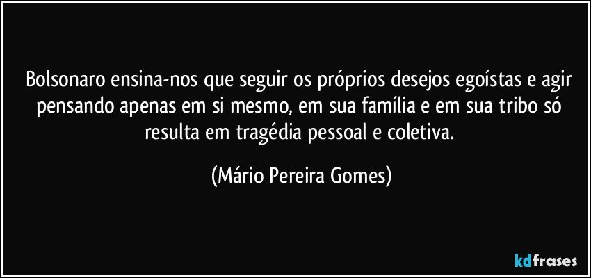 Bolsonaro ensina-nos que seguir os próprios desejos egoístas e agir pensando apenas em si mesmo, em sua família e em sua tribo só resulta em tragédia pessoal e coletiva. (Mário Pereira Gomes)