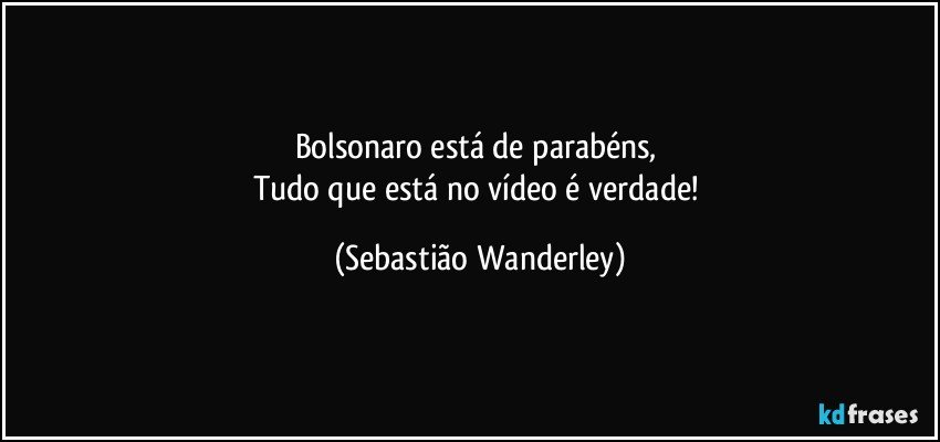 Bolsonaro está de parabéns, 
Tudo que está no vídeo é verdade! (Sebastião Wanderley)