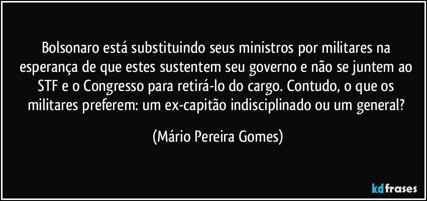 Bolsonaro está substituindo seus ministros por militares na esperança de que estes sustentem seu governo e não se juntem ao STF e o Congresso para retirá-lo do cargo. Contudo, o que os militares preferem: um ex-capitão indisciplinado ou um general? (Mário Pereira Gomes)