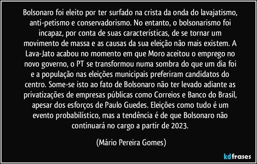 Bolsonaro foi eleito por ter surfado na crista da onda do lavajatismo, anti-petismo e conservadorismo. No entanto, o bolsonarismo foi incapaz, por conta de suas características, de se tornar um movimento de massa e as causas da sua eleição não mais existem. A Lava-Jato acabou no momento em que Moro aceitou o emprego no novo governo, o PT se transformou numa sombra do que um dia foi e a população nas eleições municipais preferiram candidatos do centro. Some-se isto ao fato de Bolsonaro não ter levado adiante as privatizações de empresas públicas como Correios e Banco do Brasil, apesar dos esforços de Paulo Guedes. Eleições como tudo é um evento probabilístico, mas a tendência é de que Bolsonaro não continuará no cargo a partir de 2023. (Mário Pereira Gomes)