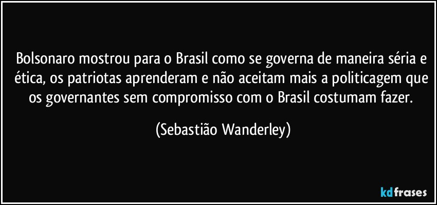 Bolsonaro mostrou para o Brasil como se governa de maneira séria e ética, os patriotas aprenderam e não aceitam mais a politicagem que os governantes sem compromisso com o Brasil costumam fazer. (Sebastião Wanderley)