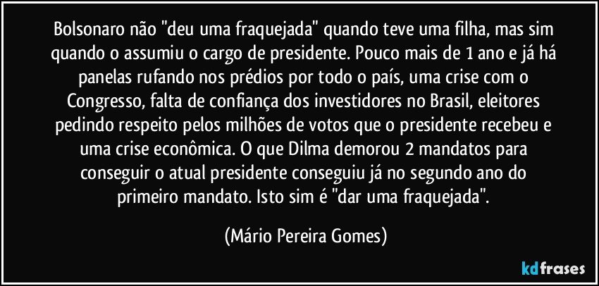 Bolsonaro não "deu uma fraquejada" quando teve uma filha, mas sim quando o assumiu o cargo de presidente. Pouco mais de 1 ano e já há panelas rufando nos prédios por todo o país, uma crise com o Congresso, falta de confiança dos investidores no Brasil, eleitores pedindo respeito pelos milhões de votos que o presidente recebeu e uma crise econômica. O que Dilma demorou 2 mandatos para conseguir o atual presidente conseguiu já no segundo ano do primeiro mandato. Isto sim é "dar uma fraquejada". (Mário Pereira Gomes)