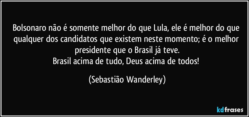 Bolsonaro não é somente melhor do que Lula, ele é melhor do que qualquer dos candidatos que existem neste momento; é o melhor presidente que o Brasil já teve.
Brasil acima de tudo, Deus acima de todos! (Sebastião Wanderley)