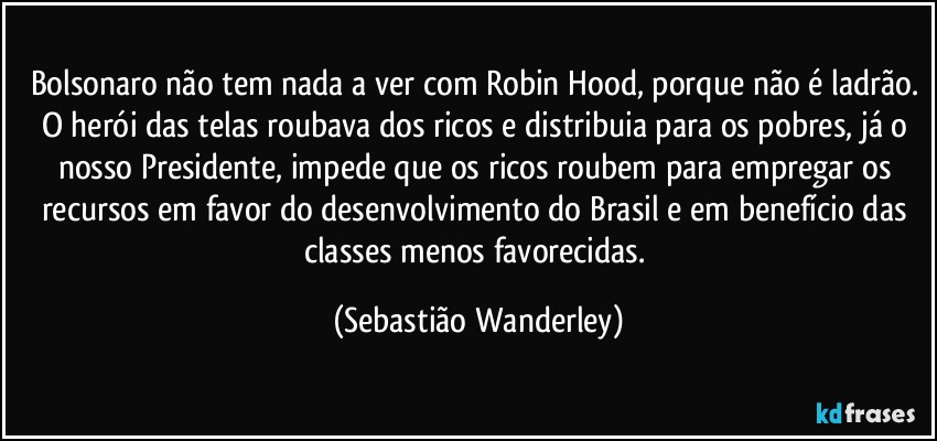 Bolsonaro não tem nada a ver com Robin Hood, porque não é ladrão. O herói das telas roubava dos ricos e distribuia para os pobres, já o nosso Presidente, impede que os ricos roubem para empregar os recursos em favor do desenvolvimento do Brasil e em benefício das classes menos favorecidas. (Sebastião Wanderley)