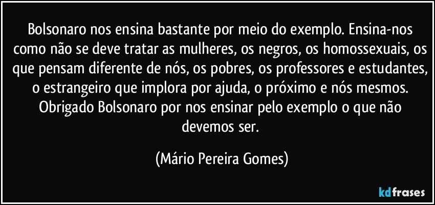 Bolsonaro nos ensina bastante por meio do exemplo. Ensina-nos como não se deve tratar as mulheres, os negros, os homossexuais, os que pensam diferente de nós, os pobres, os professores e estudantes, o estrangeiro que implora por ajuda, o próximo e nós mesmos. Obrigado Bolsonaro por nos ensinar pelo exemplo o que não devemos ser. (Mário Pereira Gomes)