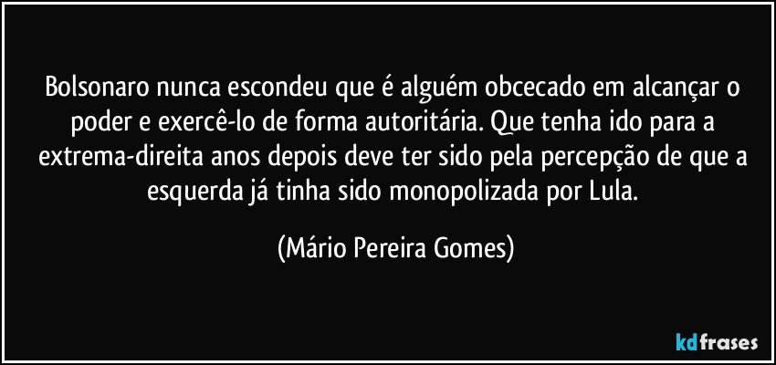 Bolsonaro nunca escondeu que é alguém obcecado em alcançar o poder e exercê-lo de forma autoritária. Que tenha ido para a extrema-direita anos depois deve ter sido pela percepção de que a esquerda já tinha sido monopolizada por Lula. (Mário Pereira Gomes)