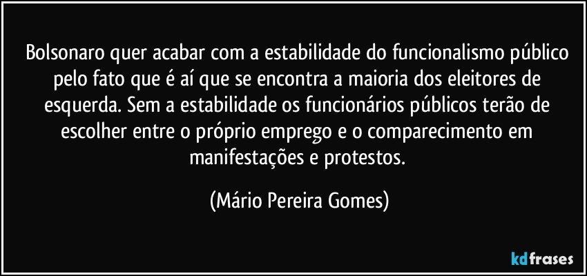 Bolsonaro quer acabar com a estabilidade do funcionalismo público pelo fato que é aí que se encontra a maioria dos eleitores de esquerda. Sem a estabilidade os funcionários públicos terão de escolher entre o próprio emprego e o comparecimento em manifestações e protestos. (Mário Pereira Gomes)