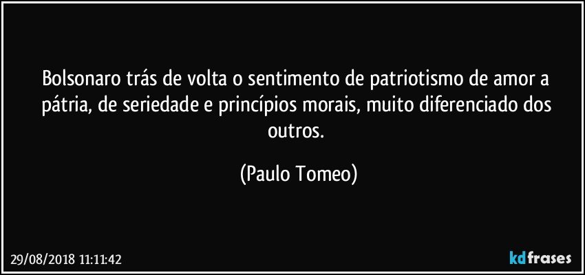Bolsonaro trás de volta o sentimento de patriotismo de amor a pátria, de seriedade e princípios morais, muito diferenciado dos outros. (Paulo Tomeo)