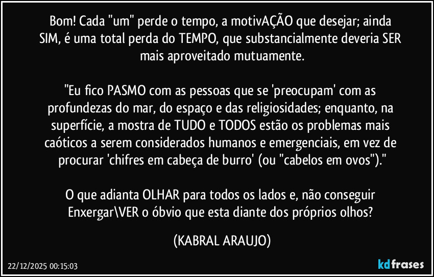 Bom! Cada "um" perde o tempo, a motivAÇÃO que desejar; ainda SIM, é uma total perda do TEMPO, que substancialmente deveria SER mais aproveitado mutuamente.

"Eu fico PASMO com as pessoas que se 'preocupam' com as profundezas do mar, do espaço e das religiosidades; enquanto, na superfície, a mostra de TUDO e TODOS estão os problemas mais caóticos a serem considerados humanos e emergenciais, em vez de procurar 'chifres em cabeça de burro' (ou "cabelos em ovos")."

O que adianta OLHAR para todos os lados e, não conseguir Enxergar\VER o óbvio que esta diante dos próprios olhos? (KABRAL ARAUJO)