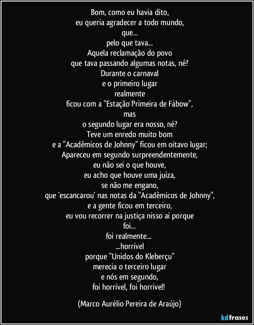 Bom, como eu havia dito,
eu queria agradecer a todo mundo,
que...
pelo que tava...
Aquela reclamação do povo
que tava passando algumas notas, né?
Durante o carnaval
e o primeiro lugar
realmente
ficou com a "Estação Primeira de Fábow",
mas
o segundo lugar era nosso, né?
Teve um enredo muito bom
e a "Acadêmicos de Johnny" ficou em oitavo lugar;
Apareceu em segundo surpreendentemente,
eu não sei o que houve,
eu acho que houve uma juíza,
se não me engano,
que 'escancarou' nas notas da "Acadêmicos de Johnny",
e a gente ficou em terceiro,
eu vou recorrer na justiça nisso aí porque
foi...
foi realmente... 
...horrível
porque "Unidos do Kleberçu"
merecia o terceiro lugar
e nós em segundo,
foi horrível, foi horrível! (Marco Aurélio Pereira de Araújo)
