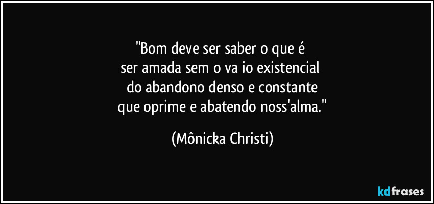 "Bom deve ser saber o que é 
ser amada sem o vaźio existencial 
do abandono denso e constante
 que oprime e abatendo noss'alma." (Mônicka Christi)