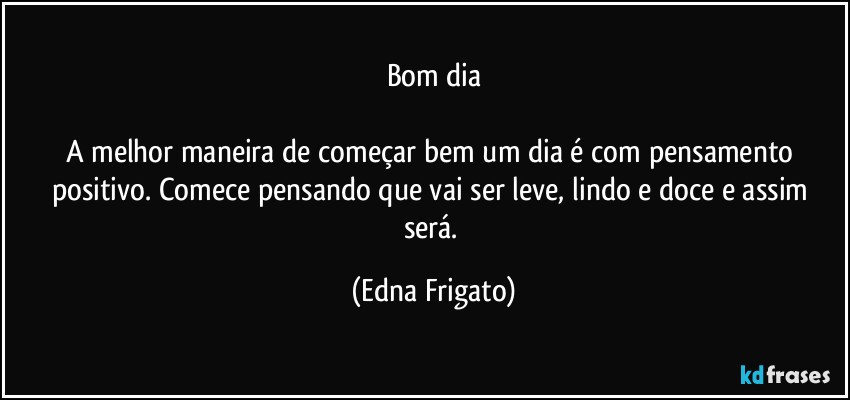 Bom dia

A melhor maneira de começar bem um dia é com pensamento positivo. Comece pensando que vai ser leve, lindo e doce e assim será. (Edna Frigato)