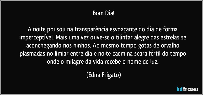 Bom Dia!

A noite pousou na transparência esvoaçante do dia de forma imperceptível. Mais uma vez ouve-se o tilintar alegre das estrelas se aconchegando nos ninhos. Ao mesmo tempo gotas de orvalho plasmadas no limiar entre dia e noite caem na seara fértil do tempo onde o milagre da vida recebe o nome de luz. (Edna Frigato)