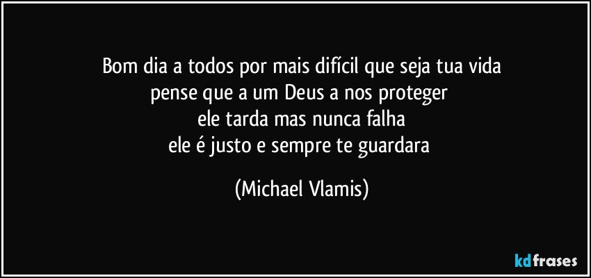 Bom dia a todos por mais difícil que seja tua vida
pense que a um Deus a nos proteger 
ele tarda mas nunca falha
ele é justo e sempre te guardara (Michael Vlamis)