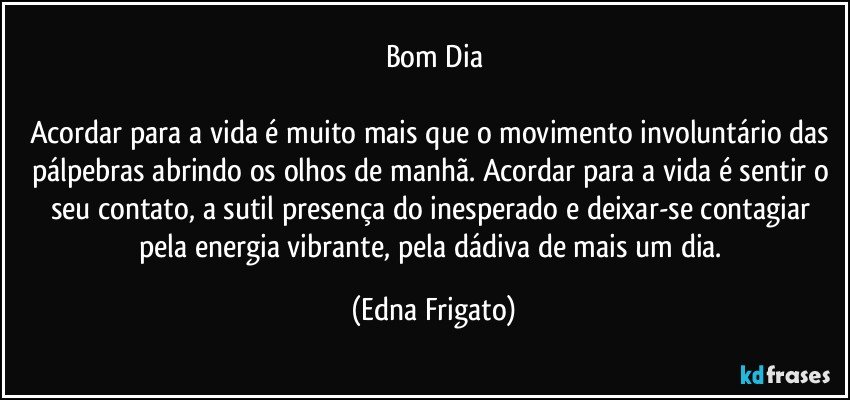 Bom Dia

Acordar para a vida é muito mais que o movimento involuntário das pálpebras abrindo os olhos de manhã. Acordar para a vida é sentir o seu contato, a sutil presença do inesperado e deixar-se contagiar pela energia vibrante, pela dádiva de mais um dia. (Edna Frigato)