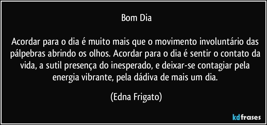 Bom Dia

Acordar para o dia é muito mais que o movimento involuntário das pálpebras abrindo os olhos. Acordar para o dia é sentir o contato da vida, a sutil presença do inesperado, e deixar-se contagiar pela energia vibrante, pela dádiva de mais um dia. (Edna Frigato)