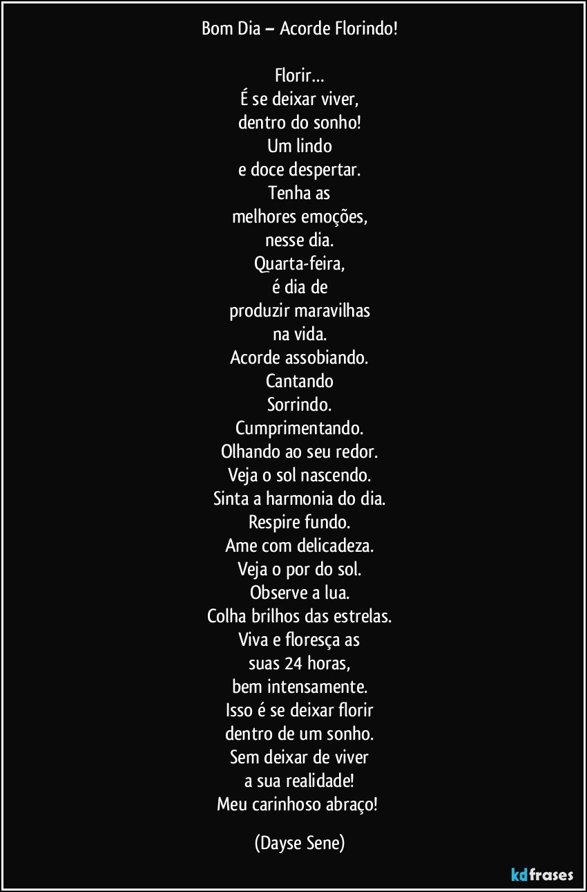 Bom Dia – Acorde Florindo!

Florir…
É se deixar viver,
dentro do sonho!
Um lindo
e doce despertar.
Tenha as
melhores emoções,
nesse dia.
Quarta-feira,
é dia de
produzir maravilhas
na vida.
Acorde assobiando.
Cantando
Sorrindo.
Cumprimentando.
Olhando ao seu redor.
Veja o sol nascendo.
Sinta a harmonia do dia.
Respire fundo.
Ame com delicadeza.
Veja o por do sol.
Observe a lua.
Colha brilhos das estrelas.
Viva e floresça as
suas 24 horas,
bem intensamente.
Isso é se deixar florir
dentro de um sonho.
Sem deixar de viver
a sua realidade!
Meu carinhoso abraço! (Dayse Sene)