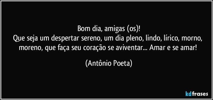 Bom dia, amigas (os)!
Que seja um despertar sereno, um dia pleno, lindo, lírico, morno, moreno, que faça seu coração se aviventar... Amar e se amar! (Antônio Poeta)