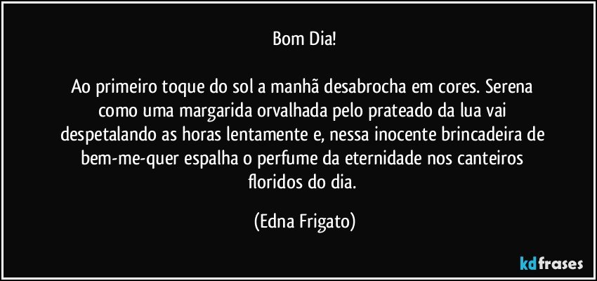 Bom Dia!

Ao primeiro toque do sol a manhã desabrocha em cores. Serena como uma margarida orvalhada pelo prateado da lua vai despetalando as horas lentamente e, nessa inocente brincadeira de bem-me-quer  espalha o perfume da eternidade nos canteiros floridos do dia. (Edna Frigato)