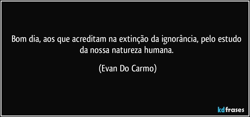 Bom dia, aos que acreditam na extinção da ignorância, pelo estudo da nossa natureza humana. (Evan Do Carmo)