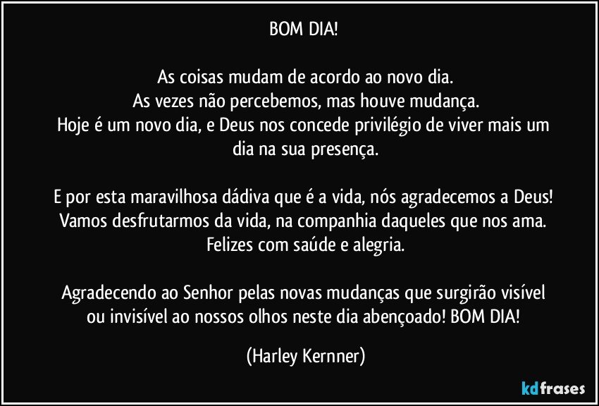 BOM DIA! 

As coisas mudam de acordo ao novo dia.
As vezes não percebemos, mas houve mudança.
Hoje é um novo dia, e Deus nos concede privilégio de viver mais um dia na sua presença.

E por esta maravilhosa dádiva que é a vida, nós agradecemos a Deus! Vamos desfrutarmos da vida, na companhia daqueles que nos ama. Felizes com saúde e alegria.

Agradecendo ao Senhor pelas novas mudanças que surgirão visível ou invisível ao nossos olhos neste dia abençoado! BOM DIA! (Harley Kernner)