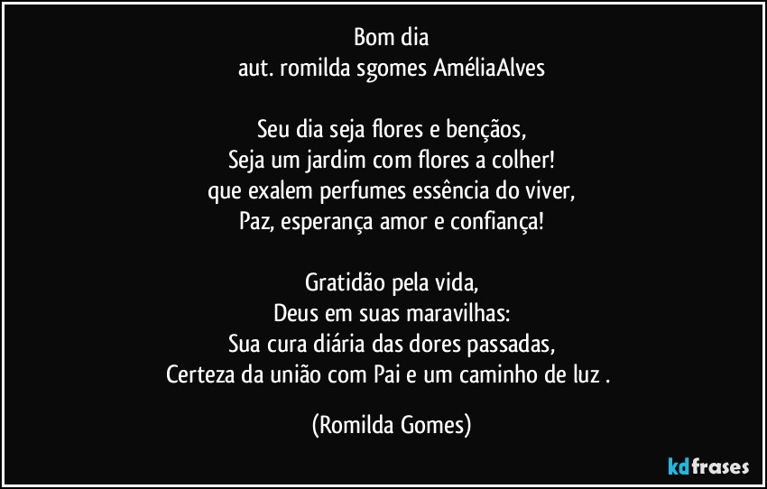 Bom dia
aut. romilda sgomes / AméliaAlves

Seu dia seja flores e bençãos,
Seja um jardim com flores a colher!
que exalem perfumes essência do viver,
Paz, esperança amor e confiança!

Gratidão pela vida,
Deus em suas maravilhas:
Sua cura diária das dores passadas,
Certeza da união com Pai e um caminho de luz . (Romilda Gomes)