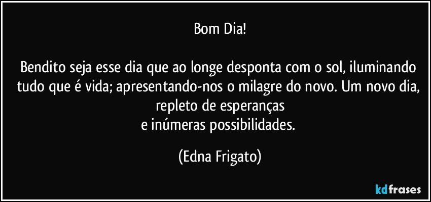 Bom Dia!

Bendito seja esse dia que ao longe desponta com o sol, iluminando tudo que é vida; apresentando-nos o milagre do novo. Um novo dia, repleto de esperanças
e inúmeras possibilidades. (Edna Frigato)