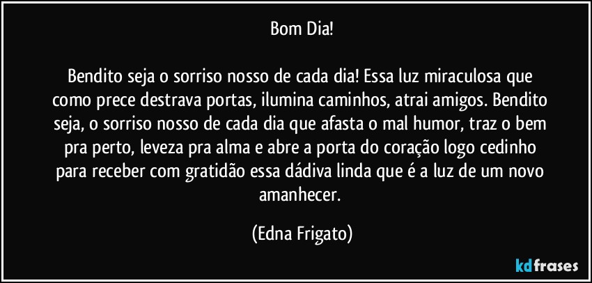 Bom Dia!

Bendito seja o sorriso nosso de cada dia! Essa luz miraculosa que como prece destrava portas, ilumina caminhos, atrai amigos. Bendito seja, o sorriso nosso de cada dia que afasta o mal humor, traz o bem pra perto, leveza pra alma e abre a porta do coração logo cedinho para receber com gratidão essa dádiva linda que é a luz de um novo amanhecer. (Edna Frigato)