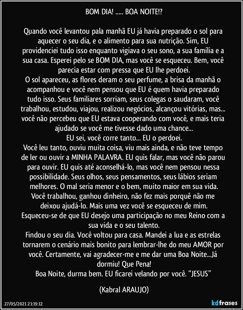 BOM DIA! ... BOA NOITE!?

Quando você levantou pala manhã EU já havia preparado o sol para aquecer o seu dia, e o alimento para sua nutrição. Sim, EU providenciei tudo isso enquanto vigiava o seu sono, a sua família e a sua casa. Esperei pelo se BOM DIA, mas você se esqueceu. Bem, você parecia estar com pressa que EU lhe perdoei.
O sol apareceu, as flores deram o seu perfume, a brisa da manhã o acompanhou e você nem pensou que EU é quem havia preparado tudo isso. Seus familiares sorriam, seus colegas o saudaram, você trabalhou, estudou, viajou, realizou negócios, alcançou vitórias, mas... você não percebeu que EU estava cooperando com você, e mais teria ajudado se você me tivesse dado uma chance...
EU sei, você corre tanto... EU o perdoei.
Você leu tanto, ouviu muita coisa, viu mais ainda, e não teve tempo de ler ou ouvir a MINHA PALAVRA. EU quis falar, mas você não parou para ouvir. EU quis até aconselhá-lo, mas você nem pensou nessa possibilidade. Seus olhos, seus pensamentos, seus lábios seriam melhores. O mal seria menor e o bem, muito maior em sua vida.
Você trabalhou, ganhou dinheiro, não fez mais porquê não me deixou ajudá-lo. Mais uma vez você se esqueceu de mim.
Esqueceu-se de que EU desejo uma participação no meu Reino com a sua vida e o seu talento.
Findou o seu dia. Você voltou para casa. Mandei a lua e as estrelas tornarem o cenário mais bonito para lembrar-lhe do meu AMOR por você. Certamente, vai agradecer-me e me dar uma Boa Noite...Já dormiu! Que Pena!
Boa Noite, durma bem. EU ficarei velando por você. “JESUS” (KABRAL ARAUJO)