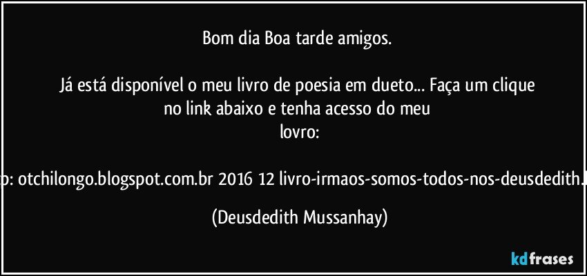 Bom dia/ Boa tarde amigos. 

Já está disponível o meu livro de poesia em dueto... Faça um clique no link abaixo e tenha acesso do meu lovro:

http://otchilongo.blogspot.com.br/2016/12/livro-irmaos-somos-todos-nos-deusdedith.html (Deusdedith Mussanhay)