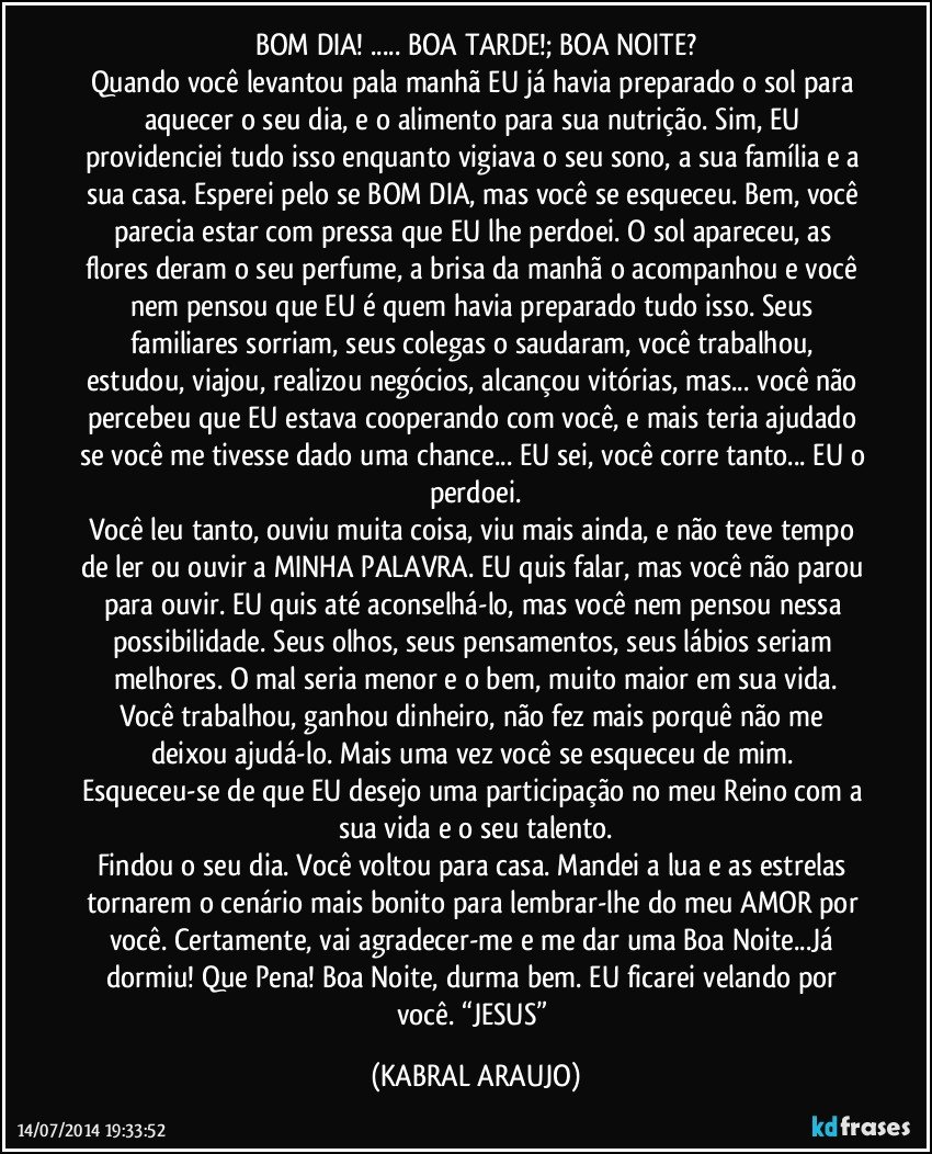 BOM DIA! ... BOA TARDE!; BOA NOITE?
Quando você levantou pala manhã EU já havia preparado o sol para aquecer o seu dia, e o alimento para sua nutrição. Sim, EU providenciei tudo isso enquanto vigiava o seu sono, a sua família e a sua casa. Esperei pelo se BOM DIA, mas você se esqueceu. Bem, você parecia estar com pressa que EU lhe perdoei. O sol apareceu, as flores deram o seu perfume, a brisa da manhã o acompanhou e você nem pensou que EU é quem havia preparado tudo isso. Seus familiares sorriam, seus colegas o saudaram, você trabalhou, estudou, viajou, realizou negócios, alcançou vitórias, mas... você não percebeu que EU estava cooperando com você, e mais teria ajudado se você me tivesse dado uma chance... EU sei, você corre tanto... EU o perdoei.
Você leu tanto, ouviu muita coisa, viu mais ainda, e não teve tempo de ler ou ouvir a MINHA PALAVRA. EU quis falar, mas você não parou para ouvir. EU quis até aconselhá-lo, mas você nem pensou nessa possibilidade. Seus olhos, seus pensamentos, seus lábios seriam melhores. O mal seria menor e o bem, muito maior em sua vida.
Você trabalhou, ganhou dinheiro, não fez mais porquê não me deixou ajudá-lo. Mais uma vez você se esqueceu de mim. Esqueceu-se de que EU desejo uma participação no meu Reino com a sua vida e o seu talento.
Findou o seu dia. Você voltou para casa. Mandei a lua e as estrelas tornarem o cenário mais bonito para lembrar-lhe do meu AMOR por você. Certamente, vai agradecer-me e me dar uma Boa Noite...Já dormiu! Que Pena! Boa Noite, durma bem. EU ficarei velando por você. “JESUS” (KABRAL ARAUJO)