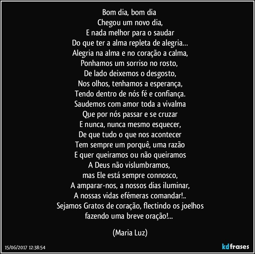 Bom dia, bom dia 
Chegou um novo dia,
E nada melhor para o saudar
Do que ter a alma repleta de alegria…
Alegria na alma e no coração a calma,
Ponhamos um sorriso no rosto, 
De lado deixemos o desgosto,
Nos olhos, tenhamos a esperança,
Tendo dentro de nós fé e confiança.
Saudemos com amor toda a vivalma
Que por nós passar e se cruzar
E nunca, nunca mesmo esquecer,
De que tudo o que nos acontecer
Tem sempre um porquê, uma razão
E quer queiramos ou não queiramos
A Deus não vislumbramos, 
mas Ele está sempre connosco,
A amparar-nos, a nossos dias iluminar,
A nossas vidas efémeras comandar!..
Sejamos Gratos de coração, flectindo os joelhos
fazendo uma breve oração!... (Maria Luz)