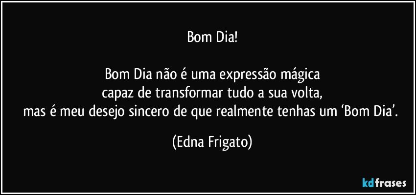 Bom Dia!

Bom Dia não é uma expressão mágica
capaz de transformar tudo a sua volta,
mas é meu desejo sincero de que realmente tenhas um ‘Bom Dia’. (Edna Frigato)