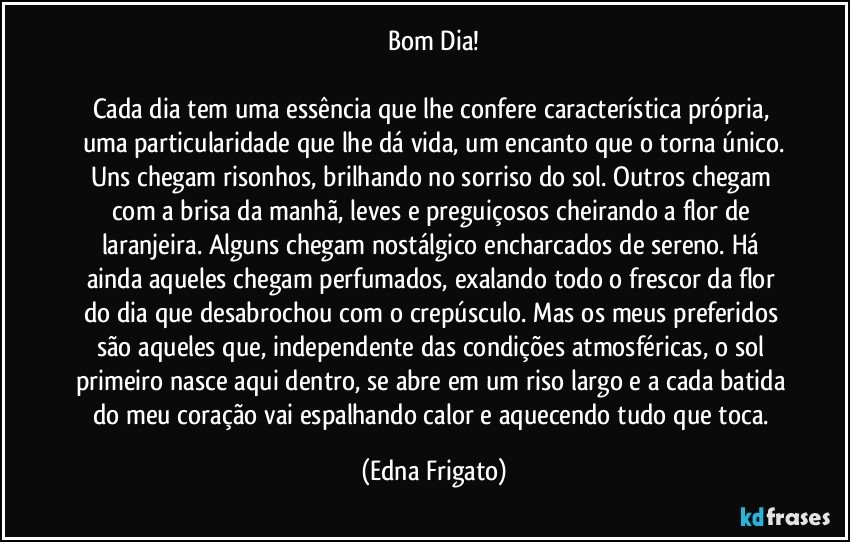 Bom Dia!

Cada dia tem uma essência que lhe confere característica própria, uma particularidade que lhe dá vida, um encanto que o torna único.
Uns chegam risonhos, brilhando no sorriso do sol. Outros chegam com a brisa da manhã, leves e preguiçosos cheirando a flor de laranjeira. Alguns chegam nostálgico encharcados de sereno. Há ainda aqueles chegam perfumados, exalando todo o frescor da flor do dia que desabrochou com o crepúsculo. Mas os meus preferidos são aqueles que, independente das condições atmosféricas, o sol primeiro nasce aqui dentro, se abre em um riso largo e a cada batida do meu coração vai espalhando calor e aquecendo tudo que toca. (Edna Frigato)