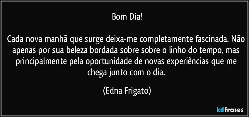 Bom Dia!

Cada nova manhã que surge deixa-me completamente fascinada. Não apenas por sua beleza bordada sobre sobre o linho do tempo, mas principalmente pela oportunidade de novas experiências que me chega junto com o dia. (Edna Frigato)