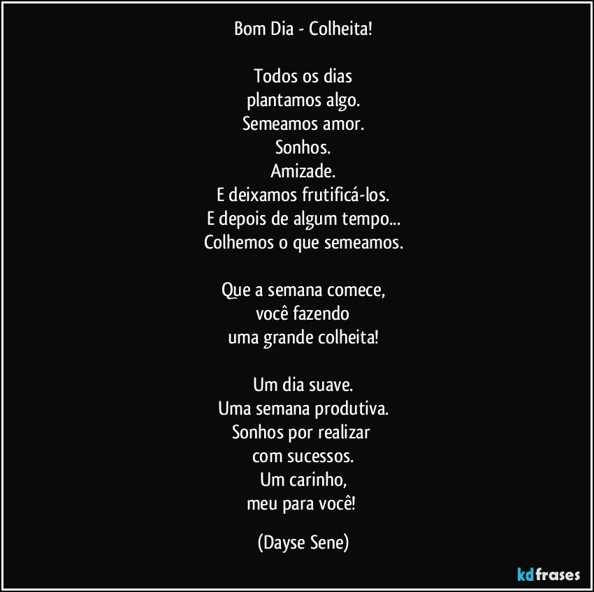 Bom Dia - Colheita!

Todos os dias
plantamos algo.
Semeamos amor.
Sonhos.
Amizade.
E deixamos frutificá-los.
E depois de algum tempo...
Colhemos o que semeamos.

Que a semana comece,
você fazendo
uma grande colheita!

Um dia suave.
Uma semana produtiva.
Sonhos por realizar 
com sucessos.
Um carinho,
meu para você! (Dayse Sene)