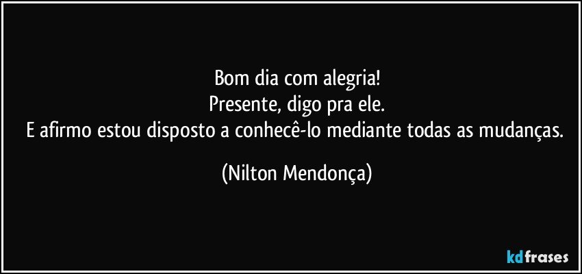 Bom dia com alegria!
Presente, digo pra ele.
E afirmo estou disposto a conhecê-lo mediante todas as mudanças. (Nilton Mendonça)