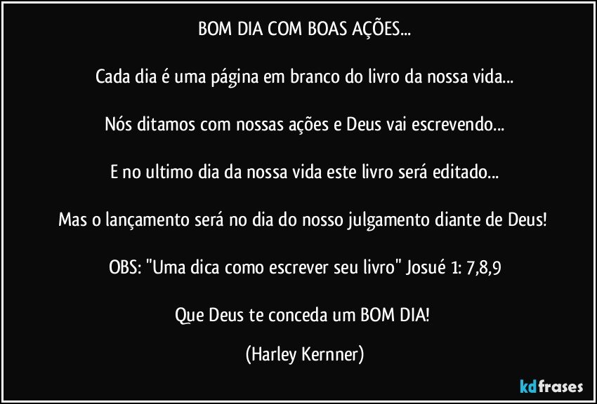 BOM DIA COM BOAS AÇÕES...

Cada dia é uma página em branco do livro da nossa vida...

Nós ditamos com nossas ações e Deus vai escrevendo...

E no ultimo dia da nossa vida este livro será editado...

Mas o lançamento será no dia do nosso julgamento diante de Deus! 

OBS: "Uma dica como escrever seu livro" Josué 1: 7,8,9

Que Deus te conceda um BOM DIA! (Harley Kernner)