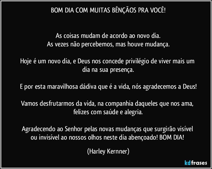 BOM DIA COM MUITAS BÊNÇÃOS PRA VOCÊ!


As coisas mudam de acordo ao novo dia.
As vezes não percebemos, mas houve mudança.

Hoje é um novo dia, e Deus nos concede privilégio de viver mais um dia na sua presença.

E por esta maravilhosa dádiva que é a vida, nós agradecemos a Deus!

Vamos desfrutarmos da vida, na companhia daqueles que nos ama, felizes com saúde e alegria.

Agradecendo ao Senhor pelas novas mudanças que surgirão visível ou invisível ao nossos olhos neste dia abençoado! BOM DIA! (Harley Kernner)