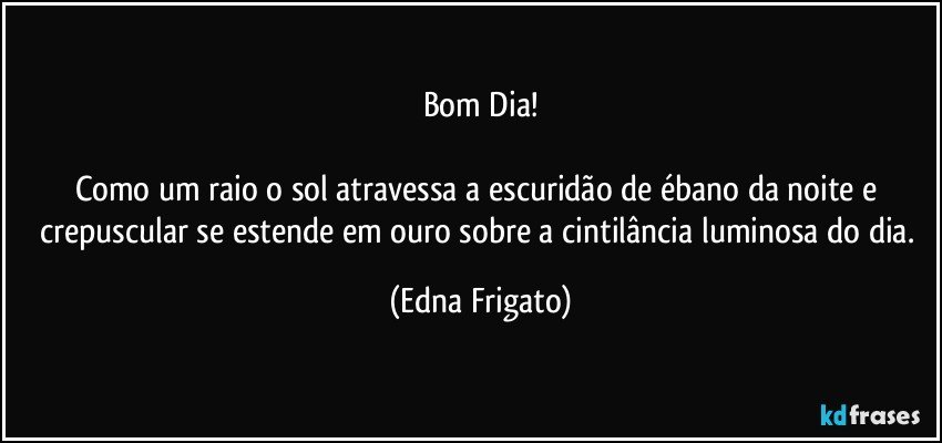 Bom Dia!

Como um raio o sol atravessa a escuridão de ébano da noite e crepuscular se estende em ouro sobre a cintilância luminosa do dia. (Edna Frigato)