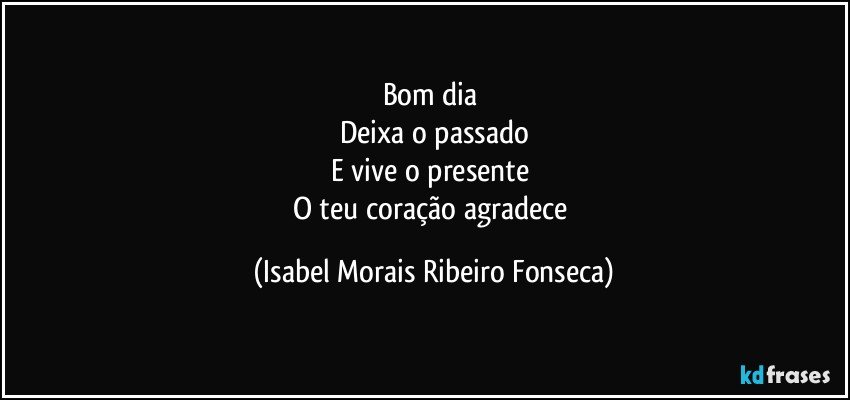Bom dia 
Deixa o passado
E vive o presente 
O teu coração agradece (Isabel Morais Ribeiro Fonseca)