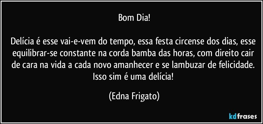 Bom Dia!

Delícia é esse vai-e-vem do tempo, essa festa circense dos dias, esse equilibrar-se constante na corda bamba das horas, com direito cair de cara na vida a cada novo amanhecer  e se lambuzar de felicidade. Isso sim é uma delícia! (Edna Frigato)