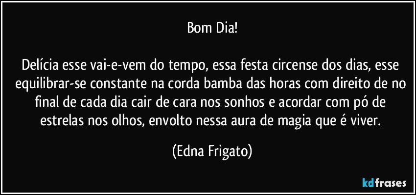 Bom Dia!

Delícia esse vai-e-vem do tempo, essa festa circense dos dias, esse equilibrar-se constante na corda bamba das horas com direito de no  final de cada dia cair de cara nos sonhos e acordar com pó de estrelas nos olhos, envolto nessa aura de magia que é viver. (Edna Frigato)